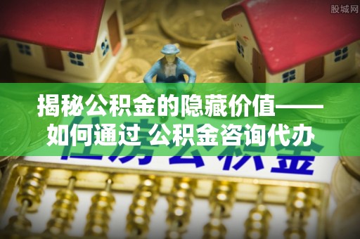 沙湾揭秘公积金的隐藏价值——如何通过 公积金咨询代办提取 优化财富管理