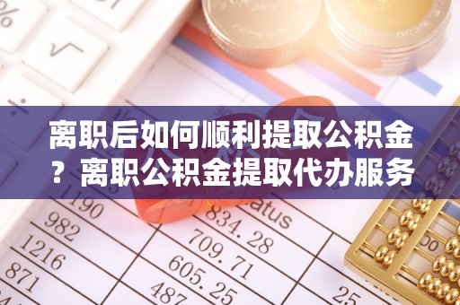 沙湾离职后如何顺利提取公积金？离职公积金提取代办服务帮你搞定！