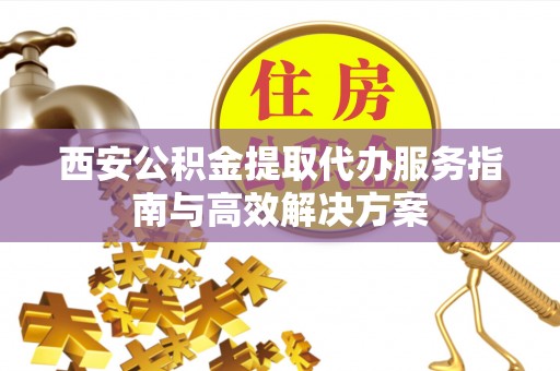 沙湾西安公积金提取代办服务指南与高效解决方案