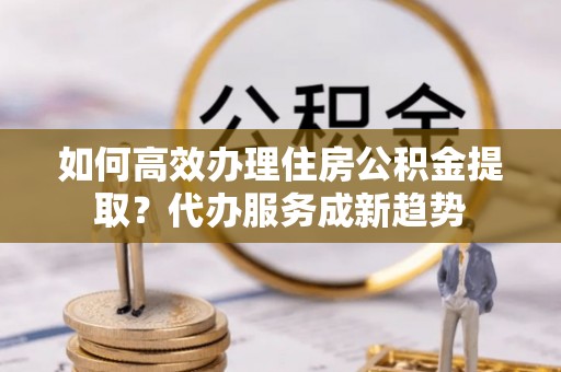沙湾如何高效办理住房公积金提取？代办服务成新趋势