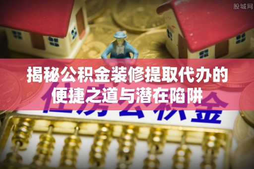 沙湾揭秘公积金装修提取代办的便捷之道与潜在陷阱