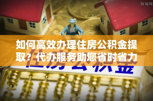 沙湾如何高效办理住房公积金提取？代办服务助您省时省力