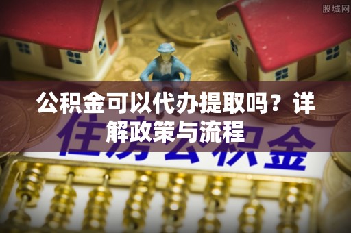 沙湾公积金可以代办提取吗？详解政策与流程