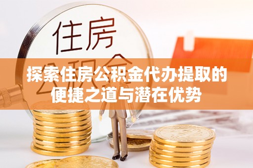 沙湾探索住房公积金代办提取的便捷之道与潜在优势