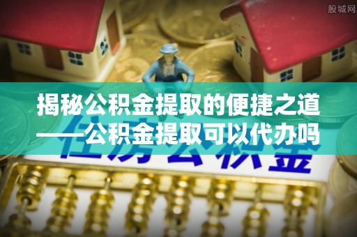 沙湾揭秘公积金提取的便捷之道——公积金提取可以代办吗？