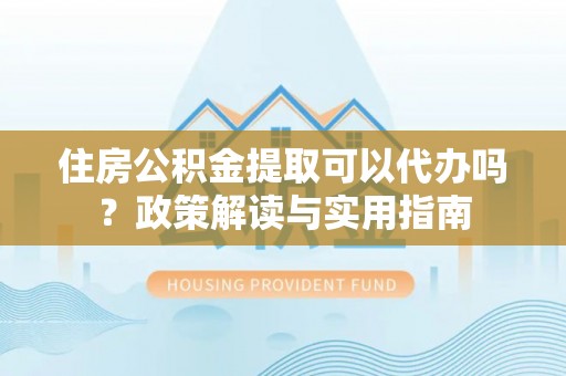 沙湾住房公积金提取可以代办吗？政策解读与实用指南