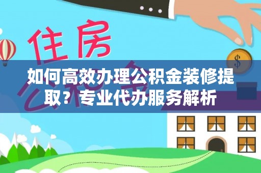 沙湾如何高效办理公积金装修提取？专业代办服务解析
