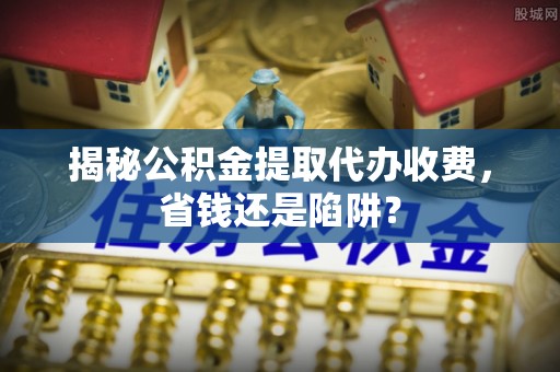 沙湾揭秘公积金提取代办收费，省钱还是陷阱？