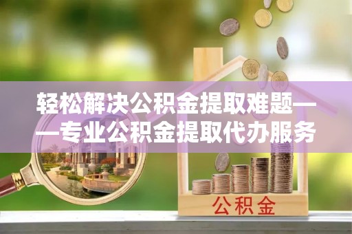 沙湾轻松解决公积金提取难题——专业公积金提取代办服务详解