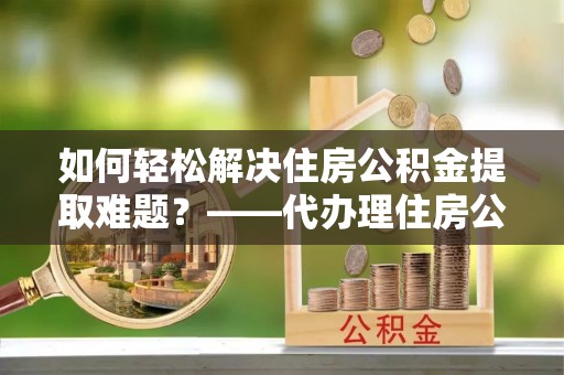 沙湾如何轻松解决住房公积金提取难题？——代办理住房公积金提取服务解析