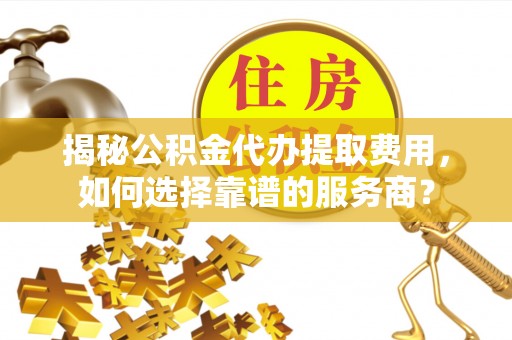沙湾揭秘公积金代办提取费用，如何选择靠谱的服务商？