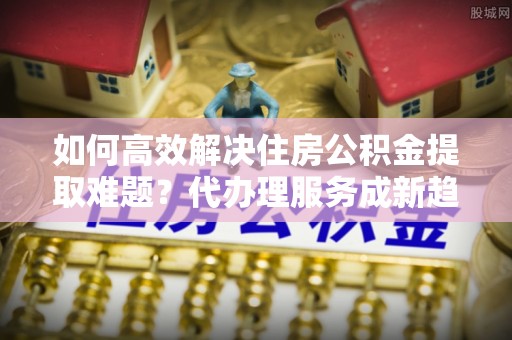 沙湾如何高效解决住房公积金提取难题？代办理服务成新趋势
