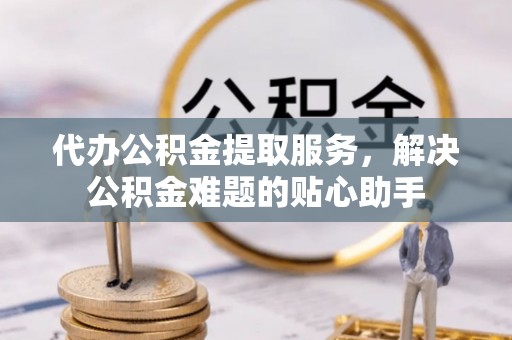 沙湾代办公积金提取服务，解决公积金难题的贴心助手