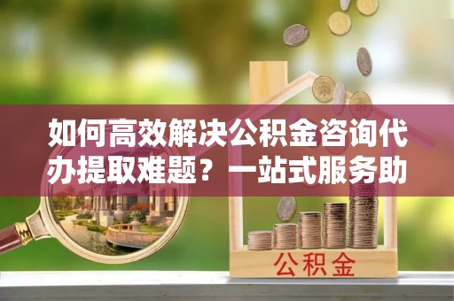 沙湾如何高效解决公积金咨询代办提取难题？一站式服务助您轻松搞定