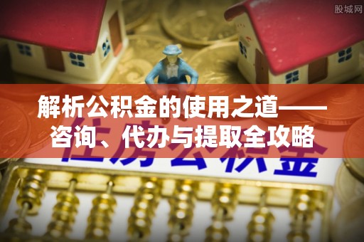 沙湾解析公积金的使用之道——咨询、代办与提取全攻略