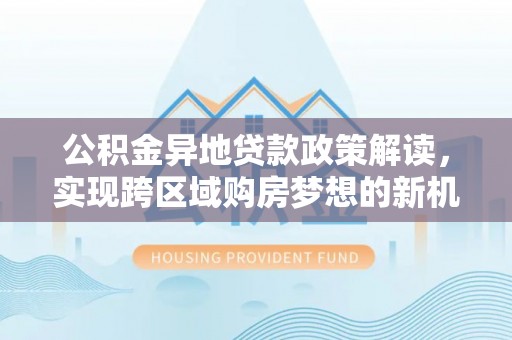 沙湾公积金异地贷款政策解读，实现跨区域购房梦想的新机遇