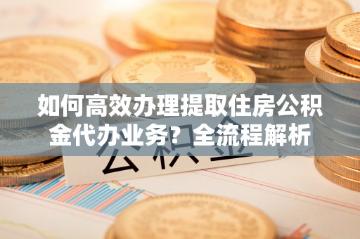 沙湾如何高效办理提取住房公积金代办业务？全流程解析