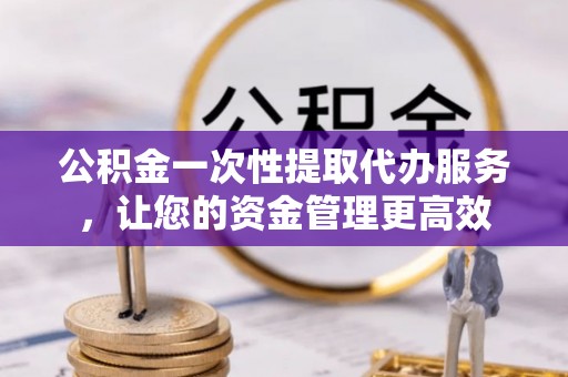 沙湾公积金一次性提取代办服务，让您的资金管理更高效