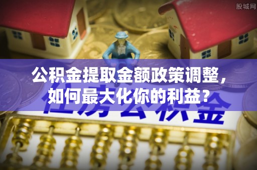 沙湾公积金提取金额政策调整，如何最大化你的利益？