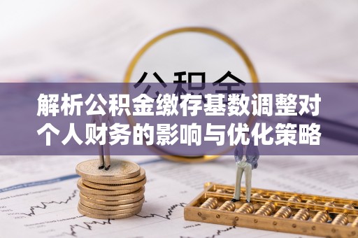 沙湾解析公积金缴存基数调整对个人财务的影响与优化策略