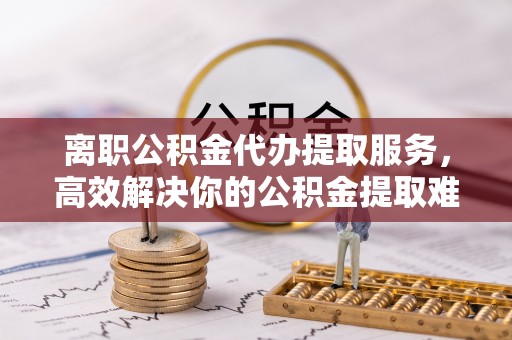 沙湾离职公积金代办提取服务，高效解决你的公积金提取难题