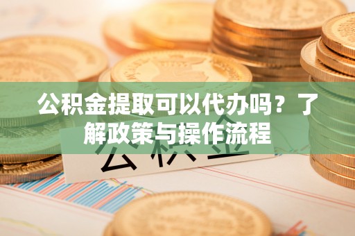 沙湾公积金提取可以代办吗？了解政策与操作流程