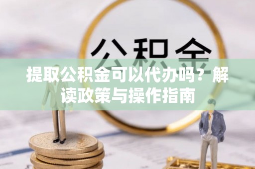 沙湾提取公积金可以代办吗？解读政策与操作指南