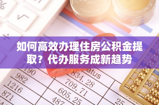 沙湾如何高效办理住房公积金提取？代办服务成新趋势