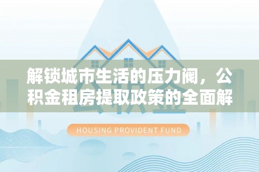 沙湾解锁城市生活的压力阀，公积金租房提取政策的全面解析与实践指南