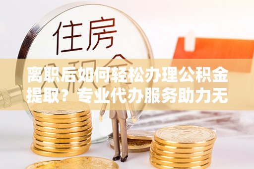 沙湾离职后如何轻松办理公积金提取？专业代办服务助力无忧
