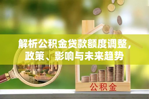 沙湾解析公积金贷款额度调整，政策、影响与未来趋势