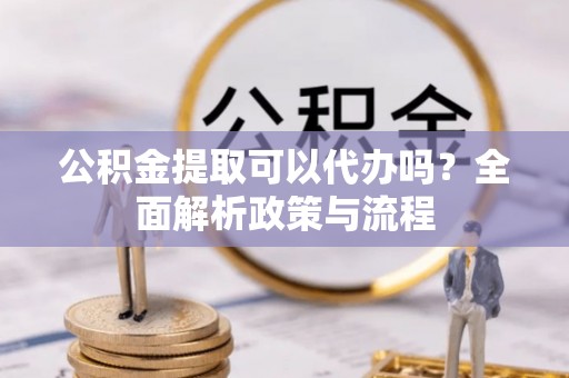 沙湾公积金提取可以代办吗？全面解析政策与流程