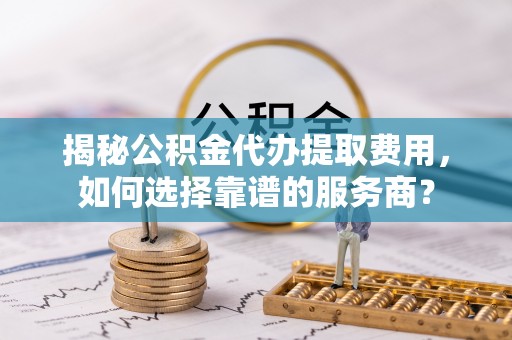 沙湾揭秘公积金代办提取费用，如何选择靠谱的服务商？