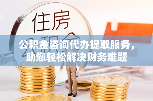 沙湾公积金咨询代办提取服务，助您轻松解决财务难题