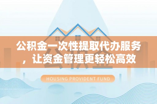 沙湾公积金一次性提取代办服务，让资金管理更轻松高效