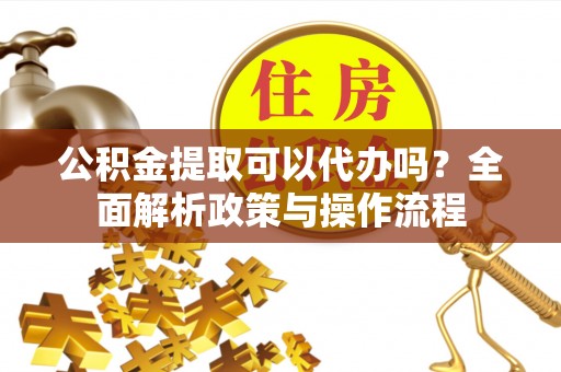 沙湾公积金提取可以代办吗？全面解析政策与操作流程