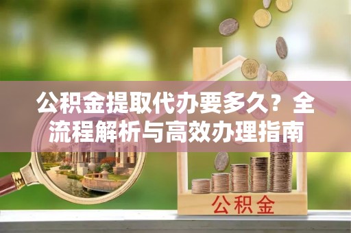沙湾公积金提取代办要多久？全流程解析与高效办理指南
