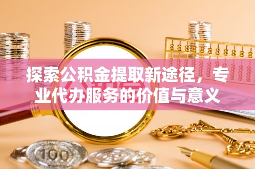 沙湾探索公积金提取新途径，专业代办服务的价值与意义