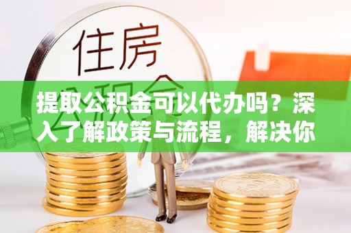 沙湾提取公积金可以代办吗？深入了解政策与流程，解决你的疑问