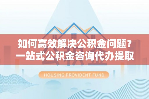 沙湾如何高效解决公积金问题？一站式公积金咨询代办提取服务全解析