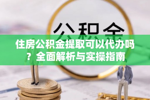 沙湾住房公积金提取可以代办吗？全面解析与实操指南