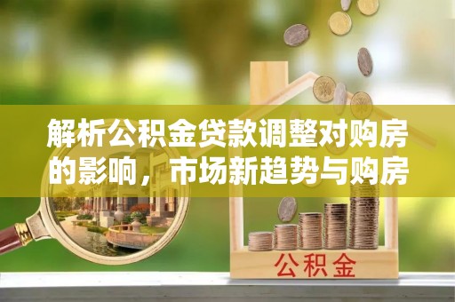 沙湾解析公积金贷款调整对购房的影响，市场新趋势与购房者策略