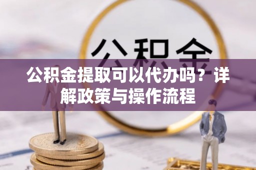 沙湾公积金提取可以代办吗？详解政策与操作流程