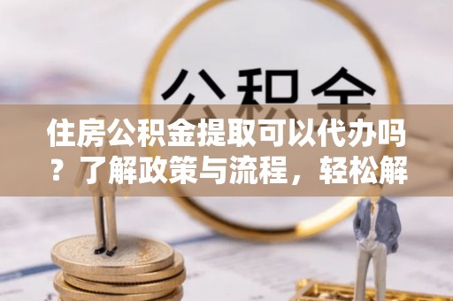 沙湾住房公积金提取可以代办吗？了解政策与流程，轻松解决疑问