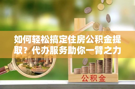 沙湾如何轻松搞定住房公积金提取？代办服务助你一臂之力