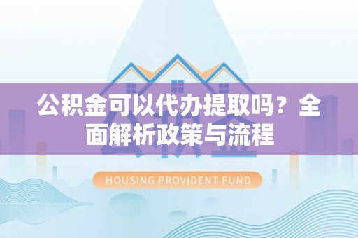 沙湾公积金可以代办提取吗？全面解析政策与流程