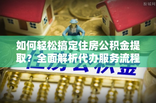 沙湾如何轻松搞定住房公积金提取？全面解析代办服务流程与优势