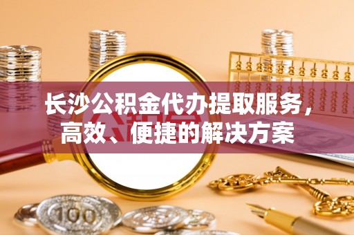沙湾长沙公积金代办提取服务，高效、便捷的解决方案