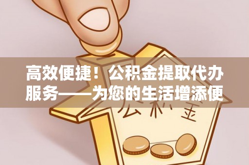 沙湾高效便捷！公积金提取代办服务——为您的生活增添便利