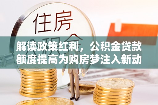 沙湾解读政策红利，公积金贷款额度提高为购房梦注入新动力